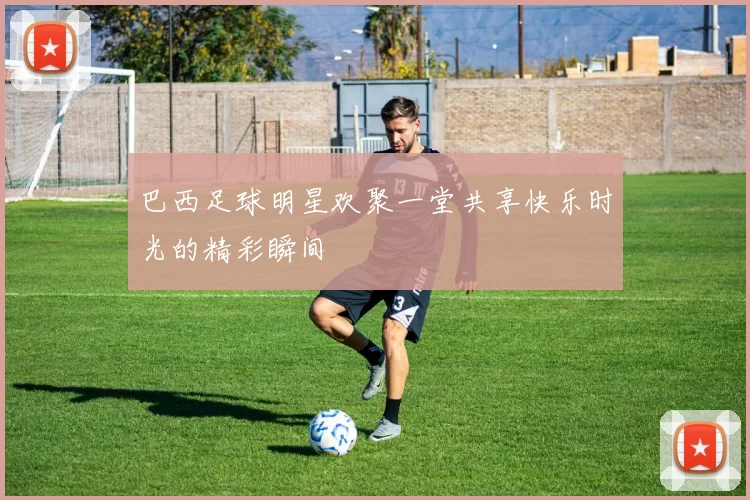 巴西足球明星欢聚一堂共享快乐时光的精彩瞬间