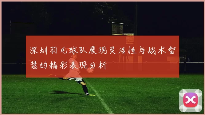 深圳羽毛球队展现灵活性与战术智慧的精彩表现分析