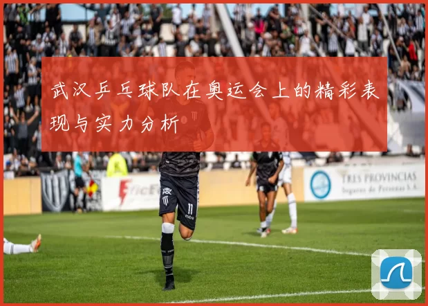 武汉乒乓球队在奥运会上的精彩表现与实力分析