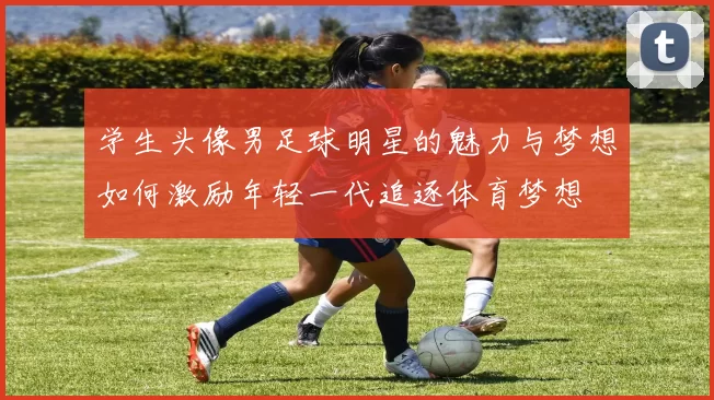 学生头像男足球明星的魅力与梦想如何激励年轻一代追逐体育梦想