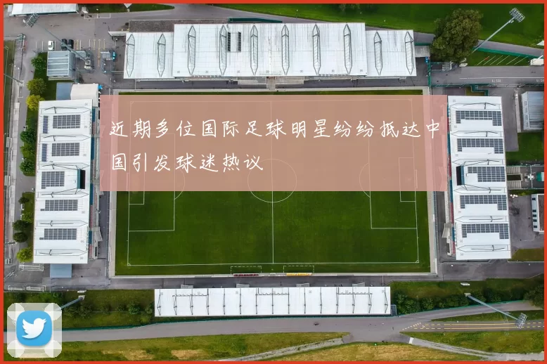近期多位国际足球明星纷纷抵达中国引发球迷热议