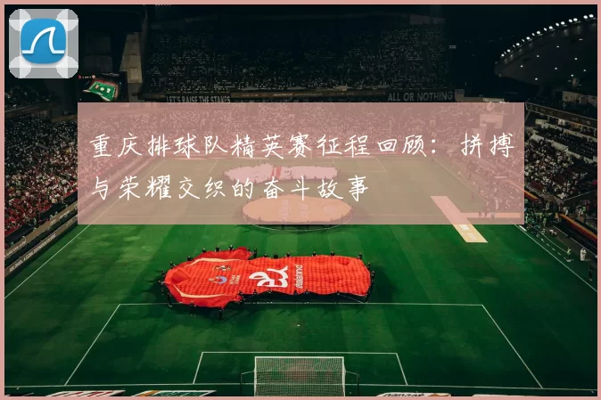 重庆排球队精英赛征程回顾：拼搏与荣耀交织的奋斗故事