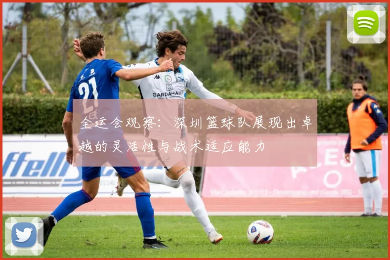 全运会观察：深圳篮球队展现出卓越的灵活性与战术适应能力