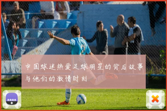 中国球迷热爱足球明星的背后故事与他们的激情时刻
