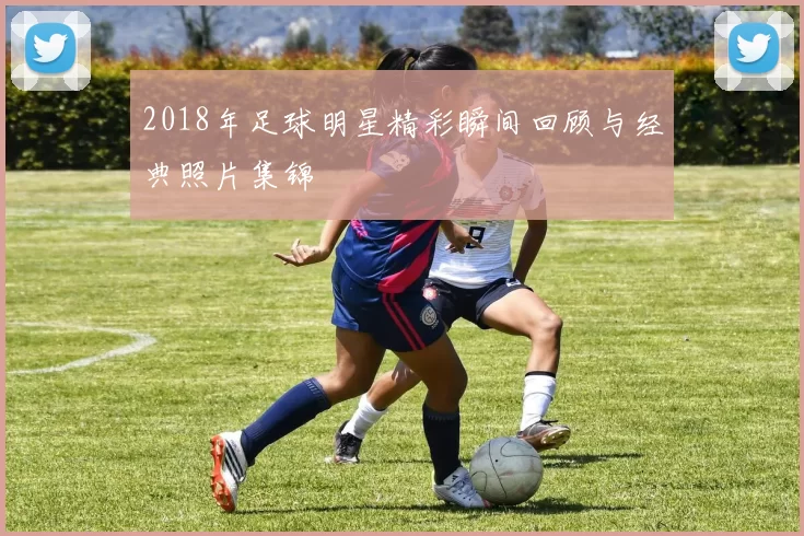 2018年足球明星精彩瞬间回顾与经典照片集锦